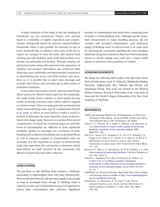 A major limitation of this study is that the sampling of
households was not randomized. Houses were selected
based on availability of eligible respondent and coopera-
tiveness. Perhaps this biased our selection toward wealthier
households where it was possible for someone to stay at
home during the day. In addition, since parts of the survey
require the surveyor to enter the home and observe hand
washing and toilet facilities, some of the ﬁeld workers were
initially uncomfortable and hesitant. Through training and
practicing in pairs along with supervisors the importance of
complete and accurate observations was reinforced. Only
when they were comfortable and demonstrated competency
in administering the survey were ﬁeld workers sent alone.
Even so, it is possible that in some cases thorough and
accurate observations were not done due to ﬁeld worker or
participant hesitation.
A successful intervention toward reducing water-borne
illness needs to be effective and accepted by the community.
Our study clearly shows a decline in water quality but was
unable to identify potential causes which could be targeted
as an intervention. There are many potential mechanisms by
which stored drinking water may be contaminated (Trevett
et al. 2005), so before an intervention is made it would be
prudent to determine the most important causes of deterio-
ration with a larger study. Moreover, it is unclear if the rates of
contamination we found are consistent long-term and if the
levels of contamination are sufﬁcient to cause signiﬁcant
morbidity. Studies to investigate the correlation of water
handling with incidence of morbidity such as diarrheal illness
as well as long-term analysis of contamination rates are
necessary. It is also important to conduct an interventional
study with input from the community to determine which
interventions are both accepted by the community and
effective in protecting water after collection.
CONCLUSIONS
The provision of safe drinking water remains a challenge,
particularly in impoverished areas with poor infrastructure.
Howevertheprovisionofasafe tap-watersupplyisnotenough
as long as prolonged home storage of drinking water is
required, as is the case in Hyderabad, because it is important to
protect from contamination after collection. Signiﬁcant
increase in contamination was found when comparing point
of supply to stored drinking water. Although speciﬁc house-
hold characteristics or water handling practices did not
correlate with increased contamination, until continuous
supply of drinking water is achieved there is an acute need
for educating the community regarding safe water handling.
Relatively inexpensive education efforts have had tremendous
success in similar settings and could have a major health
impact if conducted in the population we studied.
ACKNOWLEDGEMENTS
We thank the following IHS workers who did much of the
ﬁeld and laboratory work: G. Srikanth, Mallakeddi Mallaji,
Narender, Raghavendra Rao, Mahesh Rao Shinde and
Uppalapati Pratap. This work was funded by the Medical
Student Summer Research Fellowship of the University of
Iowa and the David E. Rogers Fellowship of the New York
Academy of Medicine.
REFERENCES
APHA 1998 Standard Methods for the Examination of Water and
Wastewater 20th edition, American Public Health Association,
1015 Fifteenth Street, NW, Washington, DC 20005.
Clasen, T. F., Schmidt, W. P., Rabie, T., Roberts, I. & Cairncross, S.
2007 Interventions to improve water quality for preventing
diarrhoea: systematic review and meta-analysis. BMJ
334(7597), 782.
Deb, B. C., Sircar, B. K., Sengupta, P. G., De, S. P., Mondal, S. K.,
Gupta, D. N., Saha, N. C., Ghosh, S. C., Mitra, U. & Pal, S. C.
1986 Studies on interventions to prevent eltor cholera
transmission in urban slums. Bull. World Health Organ. 64(1),
127–131.
Ejemot, R. I., Ehiri, J. E., Meremikwu, M. M. & Critchley, J. A. 2008
Hand washing for preventing diarrhoea. Cochrane Database of
Syst. Rev. (Issue 1).
Fewtrell, L., Kaufmann, R. B., Kay, D., Enanoria, W., Haller, L. &
Colford, J. M., Jr 2005 Water, sanitation, and hygiene
interventions to reduce diarrhoea in less developed countries: a
systematic review and meta-analysis. Lancet Infect. Dis. 5(1),
42–52.
HMWSSB 2007 Sources & Storage. Hyderabad Metro Water Supply
and Sewerage Board (available at http://www.hyderabadwater.
gov.in/complaints/levels.asp).
Kaltenthaler, E., Waterman, R. & Cross, P. 1991 Faecal
indicator bacteria on the hands and the effectiveness of
hand-washing in Zimbabwe. J. Trop. Med. Hyg. 94(5),
358–363.
153 Jayasheel Eshcol et al. | Fecal contamination of water after collection and water handling Journal of Water and Health | 07.1 | 2009
 