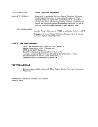 SEPT 2006-AUG2011
CannonAFB, NM 88103
Vehicle Operations Journeyman
Responsible for supporting Air Force Special Operations Command
through logistical movement of personnel and equipment. While
deployed to Iraq and Afghanistan operated as part of a Civil Affairs
security force tasked with securing meeting locations, coordinating air
support, and conducting ground reconnaissance missions. As well as
escorting logistical convoys to various forward operating base.
Key Achievements:
 Awarded Airman of the year for AFSOC as well as the Air Force in 2010.
 Recognized in the Air Force’s “Portraits in Courage Vol 5” for actions
during my deployment to Afghanistan.
EDUCATION AND TRAINING
OH58D Aircraft Qualification Course (2013) FT Rucker, AL
Aviation Flight School (2012) FT Rucker, AL
SERE C+ (2012) FT Rucker, AL
Basic Officer Leadership Course (2012) FT Rucker, AL
Helicopter Emergency Egress Couse (2012/2016) Camp Humphreys, Korea
Basic Combat Convoy Course (2008) San Antonio, TX
Hendrickson High School (2006) Pflugerville, TX
TECHNICAL SKILLS
Strong computer skills to include: MS Office, Aviation Mission Planning Systems, and
Falcon view.
Performance evaluations available upon request.
Willing to travel.
 