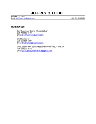 JEFFREY C. LEIGH
Rockwall, TX 75032
Email: Jeff_leigh_06@yahoo.com Cell: 512-815-9435
REFERENCES
Ben Ungerman, Colonel (Retired) USAF
Cell: 703-969-9172
Email: BenUngerman@yahoo.com
Brett Ramos, L3
Cell: 254-681-5809
Email: brett.ramos@west-run.com
CW3 Jason Smith, Standardization Instructor Pilot, 1-17 CAV
Cell: 903-220-3572
Email: jason.dewayne.smith1975@gmail.com
 