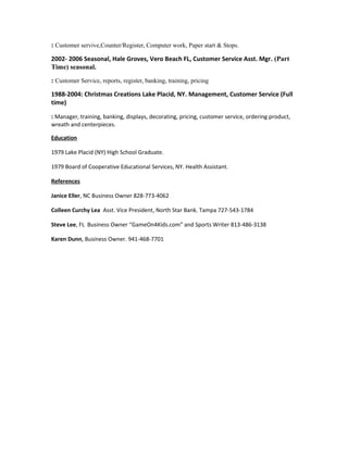: Customer servive,Counter/Register, Computer work, Paper start & Stops.
2002- 2006 Seasonal, Hale Groves, Vero Beach FL, Customer Service Asst. Mgr. (Part
Time) seasonal.
: Customer Service, reports, register, banking, training, pricing
1988-2004: Christmas Creations Lake Placid, NY. Management, Customer Service (Full
time)
: Manager, training, banking, displays, decorating, pricing, customer service, ordering product,
wreath and centerpieces.
Education
1979 Lake Placid (NY) High School Graduate.
1979 Board of Cooperative Educational Services, NY. Health Assistant.
References
Janice Eller, NC Business Owner 828-773-4062
Colleen Curchy Lea Asst. Vice President, North Star Bank. Tampa 727-543-1784
Steve Lee, FL Business Owner “GameOn4Kids.com” and Sports Writer 813-486-3138
Karen Dunn, Business Owner. 941-468-7701
 