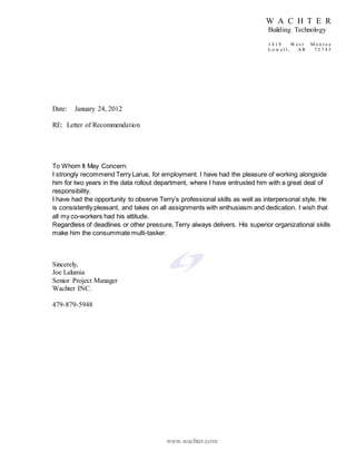 W A C H T E R
Building Technology
1 4 1 9 W e s t M o n r o e
L o w e l l , A R 7 2 7 4 5
www.wachter.com
Date: January 24, 2012
RE: Letter of Recommendation
To Whom It May Concern:
I strongly recommend Terry Larue, for employment. I have had the pleasure of working alongside
him for two years in the data rollout department, where I have entrusted him with a great deal of
responsibility.
I have had the opportunity to observe Terry’s professional skills as well as interpersonal style. He
is consistently pleasant, and takes on all assignments with enthusiasm and dedication. I wish that
all my co-workers had his attitude.
Regardless of deadlines or other pressure, Terry always delivers. His superior organizational skills
make him the consummate multi-tasker.
Sincerely,
Joe Lalumia
Senior Project Manager
Wachter INC.
479-879-5948
 