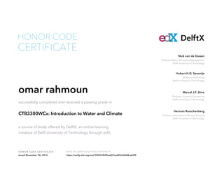 Professor Water Resources Management
Delft University of Technology
Nick van de Giesen
Professor Hydrology
Delft University of Technology
Hubert H.G. Savenije
Professor Coastal Engineering
Delft University of Technology
Marcel J.F. Stive
Professor Atmospheric Remote Sensing
Delft University of Technology
Herman Russchenberg
HONOR CODE CERTIFICATE Verify the authenticity of this certificate at
DelftX
CERTIFICATE
HONOR CODE
omar rahmoun
successfully completed and received a passing grade in
CTB3300WCx: Introduction to Water and Climate
a course of study offered by DelftX, an online learning
initiative of Delft University of Technology through edX.
Issued November 7th, 2014 https://verify.edx.org/cert/22222cf529aa467aad25c0d2d8cab30f
 