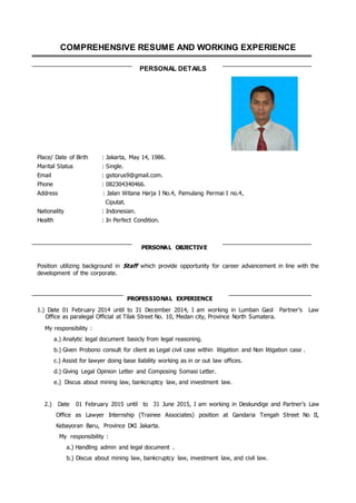 COMPREHENSIVE RESUME AND WORKING EXPERIENCE
PERSONAL DETAILS
Place/ Date of Birth : Jakarta, May 14, 1986.
Marital Status : Single.
Email : gsitorus9@gmail.com.
Phone : 082304340466.
Address : Jalan Witana Harja I No.4, Pamulang Permai I no.4,
Ciputat.
Nationality : Indonesian.
Health : In Perfect Condition.
PERSONAL OBJECTIVE
Position utilizing background in Staff which provide opportunity for career advancement in line with the
development of the corporate.
PROFESSIONAL EXPERIENCE
1.) Date 01 February 2014 until to 31 December 2014, I am working in Lumban Gaol Partner’s Law
Office as paralegal Official at Tilak Street No. 10, Medan city, Province North Sumatera.
My responsibility :
a.) Analytic legal document basicly from legal reasoning.
b.) Given Probono consult for client as Legal civil case within litigation and Non litigation case .
c.) Assist for lawyer doing base liability working as in or out law offices.
d.) Giving Legal Opinion Letter and Composing Somasi Letter.
e.) Discus about mining law, bankcruptcy law, and investment law.
2.) Date 01 February 2015 until to 31 June 2015, I am working in Deskundige and Partner’s Law
Office as Lawyer Internship (Trainee Associates) position at Gandaria Tengah Street No II,
Kebayoran Baru, Province DKI Jakarta.
My responsibility :
a.) Handling admin and legal document .
b.) Discus about mining law, bankcruptcy law, investment law, and civil law.
 