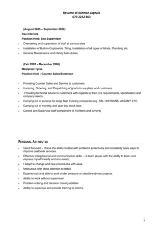 Resume of Ashman Jagnaik
079 2242 803
(August 2005 – September 2008)
Rea Interiors
Position Held: Site Supervisor
• Overseeing and supervision of staff at various sites
• Installation of Built-in-Cupboards, Tiling, Installation of all types of blinds, Plumbing etc.
• General Maintenance and Handy Man duties.
(Feb 2002 – December 2006)
Maxiprest Tyres
Position Held ; Counter Sales/Storeman
• Providing Counter Sales and Service to customers.
• Invoicing, Ordering, and Dispatching of goods to suppliers and customers.
• Providing technical advice to customers with regards to their tyre requirements, specification and
company needs.
• Carrying out of surveys for large fleet trucking companies (eg. ABI, UNITRANS, ALBANY ETC.
• Carrying out of monthly and year end stock take
• Control and Supervise staff compliment of 15(fitters and turners)
PERSONAL ATTRIBUTES
• Client focused: - I have the ability to deal with problems proactively and constantly seek ways to
improve customer services.
• Effective Interpersonal and communication skills: – A team player with the ability to listen and
express myself clearly and accurately.
• I adapt to change and new procedures with ease.
• Meticulous with close attention to detail.
• Experienced and able to work under pressure on deadline-driven projects.
• Ability to work without supervision
• Problem solving and decision making abilities
• Ability to supervise and provide training to interns.
3
 