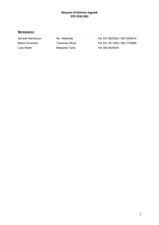 Resume of Ashman Jagnaik
079 2242 803
REFERENCES
Symesh Ramkissun Re - Materials Tel: 031 9023542 / 083 4409410
Melvin Govender Transman Africa Tel: 031 2011462 / 082 7735899
Luke Welsh Maxiprest Tyres Tel: 082 9026539
4
 