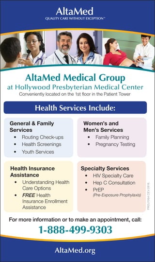 Health Services Include:
Health Insurance
Assistance
•	 Understanding Health
Care Options
•	 FREE Health
Insurance Enrollment
Assistance
General & Family
Services
•	 Routing Check-ups
•	 Health Screenings
•	 Youth Services
Specialty Services
•	 HIV Specialty Care
•	 Hep C Consultation
•	 PrEP
(Pre-Exposure Prophylaxis)
Women’s and
Men’s Services
•	 Family Planning
•	 Pregnancy Testing
1-888-499-9303
For more information or to make an appointment, call:
AltaMed Medical Group
at Hollywood Presbyterian Medical Center
Conveniently located on the 1st floor in the Patient Tower
AltaMed.org
PROJ1064.CEV.0816.
 