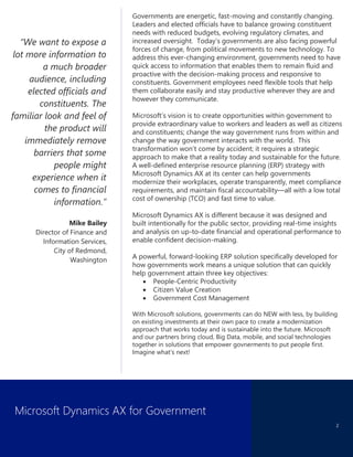 Microsoft Dynamics AX for Government
2
“We want to expose a
lot more information to
a much broader
audience, including
elected officials and
constituents. The
familiar look and feel of
the product will
immediately remove
barriers that some
people might
experience when it
comes to financial
information.”
Mike Bailey
Director of Finance and
Information Services,
City of Redmond,
Washington
Governments are energetic, fast-moving and constantly changing.
Leaders and elected officials have to balance growing constituent
needs with reduced budgets, evolving regulatory climates, and
increased oversight. Today’s governments are also facing powerful
forces of change, from political movements to new technology. To
address this ever-changing environment, governments need to have
quick access to information that enables them to remain fluid and
proactive with the decision-making process and responsive to
constituents. Government employees need flexible tools that help
them collaborate easily and stay productive wherever they are and
however they communicate.
Microsoft’s vision is to create opportunities within government to
provide extraordinary value to workers and leaders as well as citizens
and constituents; change the way government runs from within and
change the way government interacts with the world. This
transformation won’t come by accident; it requires a strategic
approach to make that a reality today and sustainable for the future.
A well-defined enterprise resource planning (ERP) strategy with
Microsoft Dynamics AX at its center can help governments
modernize their workplaces, operate transparently, meet compliance
requirements, and maintain fiscal accountability—all with a low total
cost of ownership (TCO) and fast time to value.
Microsoft Dynamics AX is different because it was designed and
built intentionally for the public sector, providing real-time insights
and analysis on up-to-date financial and operational performance to
enable confident decision-making.
A powerful, forward-looking ERP solution specifically developed for
how governments work means a unique solution that can quickly
help government attain three key objectives:
 People-Centric Productivity
 Citizen Value Creation
 Government Cost Management
With Microsoft solutions, govenrments can do NEW with less, by building
on existing investments at their own pace to create a modernization
approach that works today and is sustainable into the future. Microsoft
and our partners bring cloud, Big Data, mobile, and social technologies
together in solutions that empower govnerments to put people first.
Imagine what’s next!
 