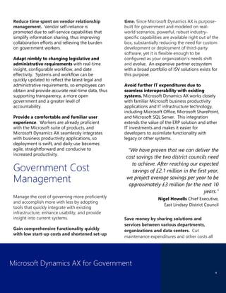 Microsoft Dynamics AX for Government
4
Reduce time spent on vendor relationship
management. Vendor self-reliance is
promoted due to self-service capabilities that
simplify information sharing, thus improving
collaboration efforts and relieving the burden
on government workers.
Adapt nimbly to changing legislative and
administrative requirements with real-time
insight, configurable workflow, and date
effectivity. Systems and workflow can be
quickly updated to reflect the latest legal and
administrative requirements, so employees can
obtain and provide accurate real-time data, thus
supporting transparency, a more open
government and a greater level of
accountability.
Provide a comfortable and familiar user
experience. Workers are already proficient
with the Microsoft suite of products, and
Microsoft Dynamics AX seamlessly integrates
with business productivity applications, so
deployment is swift, and daily use becomes
agile, straightforward and conducive to
increased productivity.
Government Cost
Management
Manage the cost of governing more proficiently
and accomplish more with less by adopting
tools that quickly integrate with existing
infrastructure, enhance usability, and provide
insight into current systems.
Gain comprehensive functionality quickly
with low start-up costs and shortened set-up
time. Since Microsoft Dynamics AX is purpose-
built for government and modeled on real-
world scenarios, powerful, robust industry-
specific capabilities are available right out of the
box, substantially reducing the need for custom
development or deployment of third-party
software, yet it is flexible enough to be
configured as your organization’s needs shift
and evolve. An expansive partner ecosystem
with a broad portfolio of ISV solutions exists for
this purpose.
Avoid further IT expenditures due to
seamless interoperability with existing
systems. Microsoft Dynamics AX works closely
with familiar Microsoft business productivity
applications and IT infrastructure technology,
including Microsoft Office, Microsoft SharePoint,
and Microsoft SQL Server. This integration
extends the value of the ERP solution and other
IT investments and makes it easier for
developers to assimilate functionality with
legacy or other systems.
“We have proven that we can deliver the
cost savings the two district councils need
to achieve. After reaching our expected
savings of £2.1 million in the first year,
we project average savings per year to be
approximately £3 million for the next 10
years.”
Nigel Howells Chief Executive,
East Lindsey District Council
Save money by sharing solutions and
services between various departments,
organizations and data centers. Cut
maintenance expenditures and other costs all
 