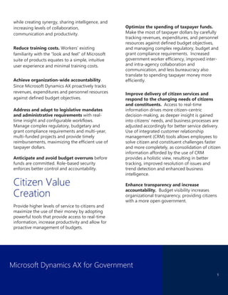 Microsoft Dynamics AX for Government
5
while creating synergy, sharing intelligence, and
increasing levels of collaboration,
communication and productivity.
Reduce training costs. Workers’ existing
familiarity with the “look and feel” of Microsoft
suite of products equates to a simple, intuitive
user experience and minimal training costs.
Achieve organization-wide accountability.
Since Microsoft Dynamics AX proactively tracks
revenues, expenditures and personnel resources
against defined budget objectives.
Address and adapt to legislative mandates
and administrative requirements with real-
time insight and configurable workflows.
Manage complex regulatory, budgetary and
grant compliance requirements and multi-year,
multi-funded projects and provide timely
reimbursements, maximizing the efficient use of
taxpayer dollars.
Anticipate and avoid budget overruns before
funds are committed. Role-based security
enforces better control and accountability.
Citizen Value
Creation
Provide higher levels of service to citizens and
maximize the use of their money by adopting
powerful tools that provide access to real-time
information, increase productivity and allow for
proactive management of budgets.
Optimize the spending of taxpayer funds.
Make the most of taxpayer dollars by carefully
tracking revenues, expenditures, and personnel
resources against defined budget objectives,
and managing complex regulatory, budget and
grant compliance requirements. Increased
government worker efficiency, improved inter-
and intra-agency collaboration and
communication, and less bureaucracy also
translate to spending taxpayer money more
efficiently.
Improve delivery of citizen services and
respond to the changing needs of citizens
and constituents. Access to real-time
information drives more citizen-centric
decision-making, as deeper insight is gained
into citizens’ needs, and business processes are
adjusted accordingly for better service delivery.
Use of integrated customer relationship
management (CRM) tools allows employees to
solve citizen and constituent challenges faster
and more completely, as consolidation of citizen
information afforded by the use of CRM
provides a holistic view, resulting in better
tracking, improved resolution of issues and
trend detection and enhanced business
intelligence.
Enhance transparency and increase
accountability. Budget visibility increases
organizational transparency, providing citizens
with a more open government.
 