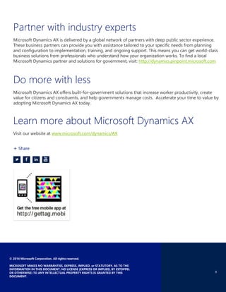 8
© 2014 Microsoft Corporation. All rights reserved.
MICROSOFT MAKES NO WARRANTIES, EXPRESS, IMPLIED, or STATUTORY, AS TO THE
INFORMAITON IN THIS DOCUMENT. NO LICENSE (EXPRESS OR IMPLIED, BY ESTOPPEL
OR OTHERWISE) TO ANY INTELLECTUAL PROPERTY RIGHTS IS GRANTED BY THIS
DOCUMENT.
Partner with industry experts
Microsoft Dynamics AX is delivered by a global network of partners with deep public sector experience.
These business partners can provide you with assistance tailored to your specific needs from planning
and configuration to implementation, training, and ongoing support. This means you can get world-class
business solutions from professionals who understand how your organization works. To find a local
Microsoft Dynamics partner and solutions for government, visit: http://dynamics.pinpoint.microsoft.com
Do more with less
Microsoft Dynamics AX offers built-for-government solutions that increase worker productivity, create
value for citizens and consituents, and help governments manage costs. Accelerate your time to value by
adopting Microsoft Dynamics AX today.
Learn more about Microsoft Dynamics AX
Visit our website at www.microsoft.com/dynamics/AX
+ Share
 