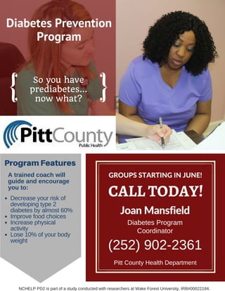 Diabetes Prevention
Program
So you have
prediabetes...
now what?
CALL TODAY!
Joan Mansfield
Diabetes Program
Coordinator
(252) 902­2361
ProgramFeatures
A trained coach will
guide and encourage
you to:
Pitt County Health Department
Decrease your risk of
developing type 2
diabetes by almost 60%
Improve food choices
Increase physical
activity
Lose 10% of your body
weight
GROUPS STARTING IN JUNE!
NCHELP PD2 is part of a study conducted with researchers at Wake Forest University, IRB#00022184.  
 