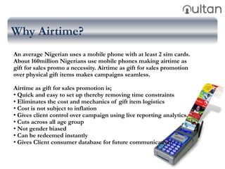Why Airtime?
An average Nigerian uses a mobile phone with at least 2 sim cards.
About 160million Nigerians use mobile phones making airtime as
gift for sales promo a necessity. Airtime as gift for sales promotion
over physical gift items makes campaigns seamless.
Airtime as gift for sales promotion is;
• Quick and easy to set up thereby removing time constraints
• Eliminates the cost and mechanics of gift item logistics
• Cost is not subject to inflation
• Gives client control over campaign using live reporting analytics.
• Cuts across all age group
• Not gender biased
• Can be redeemed instantly
• Gives Client consumer database for future communication
 
