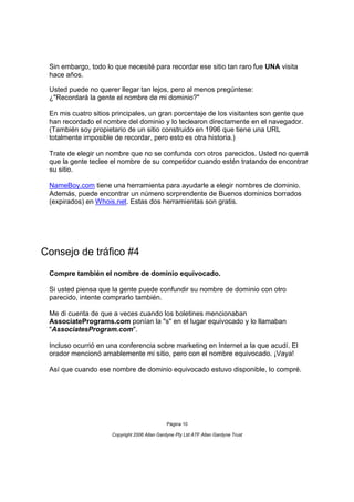 Sin embargo, todo lo que necesité para recordar ese sitio tan raro fue UNA visita
 hace años.

 Usted puede no querer llegar tan lejos, pero al menos pregúntese:
 ¿"Recordará la gente el nombre de mi dominio?"

 En mis cuatro sitios principales, un gran porcentaje de los visitantes son gente que
 han recordado el nombre del dominio y lo teclearon directamente en el navegador.
 (También soy propietario de un sitio construido en 1996 que tiene una URL
 totalmente imposible de recordar, pero esto es otra historia.)

 Trate de elegir un nombre que no se confunda con otros parecidos. Usted no querrá
 que la gente teclee el nombre de su competidor cuando estén tratando de encontrar
 su sitio.

 NameBoy.com tiene una herramienta para ayudarle a elegir nombres de dominio.
 Además, puede encontrar un número sorprendente de Buenos dominios borrados
 (expirados) en Whois.net. Estas dos herramientas son gratis.




Consejo de tráfico #4
 Compre también el nombre de dominio equivocado.

 Si usted piensa que la gente puede confundir su nombre de dominio con otro
 parecido, intente comprarlo también.

 Me di cuenta de que a veces cuando los boletines mencionaban
 AssociatePrograms.com ponían la "s" en el lugar equivocado y lo llamaban
 "AssociatesProgram.com".

 Incluso ocurrió en una conferencia sobre marketing en Internet a la que acudí. El
 orador mencionó amablemente mi sitio, pero con el nombre equivocado. ¡Vaya!

 Así que cuando ese nombre de dominio equivocado estuvo disponible, lo compré.




                                              Página 10

                     Copyright 2006 Allan Gardyne Pty Ltd ATF Allan Gardyne Trust
 