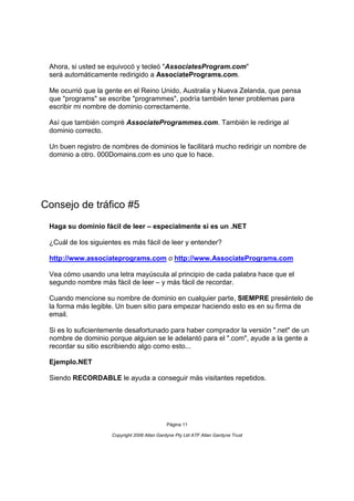 Ahora, si usted se equivocó y tecleó "AssociatesProgram.com"
 será automáticamente redirigido a AssociatePrograms.com.

 Me ocurrió que la gente en el Reino Unido, Australia y Nueva Zelanda, que pensa
 que "programs" se escribe "programmes", podría también tener problemas para
 escribir mi nombre de dominio correctamente.

 Así que también compré AssociateProgrammes.com. También le redirige al
 dominio correcto.

 Un buen registro de nombres de dominios le facilitará mucho redirigir un nombre de
 dominio a otro. 000Domains.com es uno que lo hace.




Consejo de tráfico #5
 Haga su dominio fácil de leer – especialmente si es un .NET

 ¿Cuál de los siguientes es más fácil de leer y entender?

 http://www.associateprograms.com o http://www.AssociatePrograms.com

 Vea cómo usando una letra mayúscula al principio de cada palabra hace que el
 segundo nombre más fácil de leer – y más fácil de recordar.

 Cuando mencione su nombre de dominio en cualquier parte, SIEMPRE preséntelo de
 la forma más legible. Un buen sitio para empezar haciendo esto es en su firma de
 email.

 Si es lo suficientemente desafortunado para haber comprador la versión ".net" de un
 nombre de dominio porque alguien se le adelantó para el ".com", ayude a la gente a
 recordar su sitio escribiendo algo como esto...

 Ejemplo.NET

 Siendo RECORDABLE le ayuda a conseguir más visitantes repetidos.




                                              Página 11

                     Copyright 2006 Allan Gardyne Pty Ltd ATF Allan Gardyne Trust
 