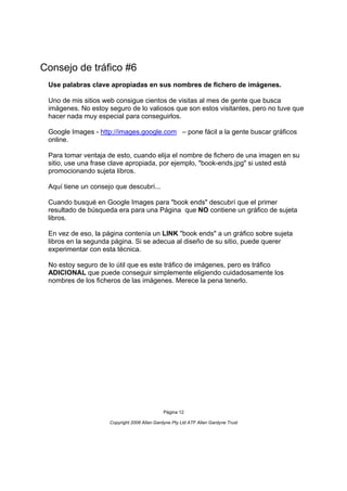 Consejo de tráfico #6
 Use palabras clave apropiadas en sus nombres de fichero de imágenes.

 Uno de mis sitios web consigue cientos de visitas al mes de gente que busca
 imágenes. No estoy seguro de lo valiosos que son estos visitantes, pero no tuve que
 hacer nada muy especial para conseguirlos.

 Google Images - http://images.google.com – pone fácil a la gente buscar gráficos
 online.

 Para tomar ventaja de esto, cuando elija el nombre de fichero de una imagen en su
 sitio, use una frase clave apropiada, por ejemplo, "book-ends.jpg" si usted está
 promocionando sujeta libros.

 Aquí tiene un consejo que descubrí...

 Cuando busqué en Google Images para "book ends" descubrí que el primer
 resultado de búsqueda era para una Página que NO contiene un gráfico de sujeta
 libros.

 En vez de eso, la página contenía un LINK "book ends" a un gráfico sobre sujeta
 libros en la segunda página. Si se adecua al diseño de su sitio, puede querer
 experimentar con esta técnica.

 No estoy seguro de lo útil que es este tráfico de imágenes, pero es tráfico
 ADICIONAL que puede conseguir simplemente eligiendo cuidadosamente los
 nombres de los ficheros de las imágenes. Merece la pena tenerlo.




                                              Página 12

                     Copyright 2006 Allan Gardyne Pty Ltd ATF Allan Gardyne Trust
 