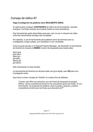 Consejo de tráfico #7
 Haga investigación de palabras clave REALMENTE SERIA.

 Si usted quiere conseguir CANTIDADES de tráfico de los buscadores, necesita
 averiguar las frases exactas que la gente teclea en esos buscadores.

 Hay herramientas gratis disponibles para esto, pero no son ni siquiera tan útiles
 como las herramientas de pago más completas.

 Por ejemplo, si usa la herramienta para palabras clave de Overture para su
 investigación, tenga cuidado, sus resultados no son confiables.

 Como le gusta apuntar a mi Special Projects Manager, Jay Stockwell, la herramienta
 de Overture le muestra el MISMO número de búsquedas para todas estas:

 bikini girls
 girls bikini
 bikini girl
 girl bikini
 bikinis girl
 girl bikinis

 Esto obviamente no tiene sentido.

 La herramienta de Overture es útil para darle una guía rápida, pero NO para una
 investigación seria.

 Aquí tiene un buen consejo de "Charlie" en nuestro foro de afiliados:

         "Cuanto más difícil sea descubrir una ciert frase de búsqueda (conseguir
         tráfico), menos competencia tendrá en los buscadores (para esa frase). Si una
         herramienta de búsqueda de palabras clave es gratis y popular,¿cuántos
         competidores tendrá para las frases que descubra allí?"




                                               Página 13

                      Copyright 2006 Allan Gardyne Pty Ltd ATF Allan Gardyne Trust
 