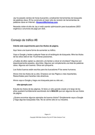 Jay ha pasado cientos de horas buscando y analizando herramientas de búsqueda
 de palabras clave. Él ha construido el mejor sitio de revisión de herramientas de
 palabras clave en Internet - KeywordWorkshop.com.

 Necesita visitar el sitio de Jay si está usando optimización para buscadores (SEO
 orgánico) o anuncios de pago por click.




Consejo de tráfico #8
 Intente este experimento para los títulos de página.

 Aquí tiene una buena forma de aumentar su tráfico.

 Vaya a Google y teclee cualquier frase en el rectángulo de búsqueda. Mire los títulos
 de los sitios web en las 10 primeras posiciones.

 ¿Cuáles de ellos captan su atención y le tientan a clicar en el enlace? Algunos son
 espantosamente pesados, aburridos. Algunos son simplemente una lista de palabras
 clave. Algunos son buenos. Otros son porquería.

 Los títulos buenos están escritos para los buscadores Y los seres humanos.

 Ahora mire los títulos de su sitio. Empiece con las Página s más importantes.
 Reescríbalas para hacerlas más atractivas.

 Ahora vaya a Google y haga una búsqueda para su sitio así...

     site:ejemplo.com

 Estudie los títulos de las páginas. Si tiene un sitio grande creado a lo largo de los
 años quedará horriblemente asombrado de lo MALOS que son algunos de sus títulos
 de página.

 ¿Quiere encontrar algunos ejemplos de buenos títulos? Simplemente vaya a Google
 y haga algunas búsquedas más. No se centre sólo en su industria.




                                              Página 14

                     Copyright 2006 Allan Gardyne Pty Ltd ATF Allan Gardyne Trust
 