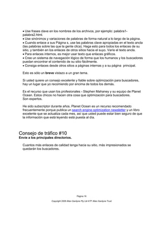 Use frases clave en los nombres de los archivos, por ejemplo: palabra1-
  palabra2.html.
  Use sinónimos y variaciones de palabras de forma natural a lo largo de la página.
  Cuando enlace a sus Página s, use las palabras clave apropiadas en el texto ancla
  (las palabras sobre las que la gente clica). Haga esto para todos los enlaces de su
  sitio, y también en los enlaces de otros sitios hacia el suyo. Varíe el texto ancla.
  Para enlaces internos, es mejor usar texto que enlaces gráficos.
  Cree un sistema de navegación lógico de forma que los humanos y los buscadores
  puedan encontrar el contenido de su sitio fácilmente.
  Consiga enlaces desde otros sitios a páginas internas y a su página principal.

  Esto es sólo un breve vistazo a un gran tema.

  Si usted quiere un consejo excelente y fiable sobre optimización para buscadores,
  hay un lugar que yo recomiendo por encima de todos los demás.

  Es el recurso que usan los profesionales - Stephen Mahaney y su equipo de Planet
  Ocean. Estos chicos no hacen otra cosa que optimización para buscadores.
  Son expertos.

  He sido subscriptor durante años. Planet Ocean es un recurso recomendado
  frecuentemente porque publica un search engine optimization newsletter y un libro
  excelente que se actualiza cada mes, así que usted puede estar bien seguro de que
  la información que está leyendo está puesta al día.




Consejo de tráfico #10
Envíe a los principales directorios.

  Cuantos más enlaces de calidad tenga hacia su sitio, más impresionados se
  quedarán los buscadores.




                                               Página 16

                      Copyright 2006 Allan Gardyne Pty Ltd ATF Allan Gardyne Trust
 