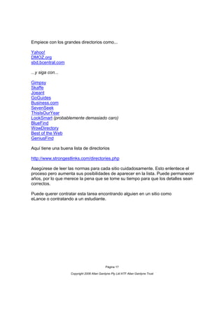 Empiece con los grandes directorios como...

Yahoo!
DMOZ.org
sbd.bcentral.com

...y siga con...

Gimpsy
Skaffe
Joeant
GoGuides
Business.com
SevenSeek
ThisIsOurYear
LookSmart (probablemente demasiado caro)
BlueFind
WowDirectory
Best of the Web
GeniusFind

Aquí tiene una buena lista de directorios

http://www.strongestlinks.com/directories.php

Asegúrese de leer las normas para cada sitio cuidadosamente. Esto enlentece el
proceso pero aumenta sus posibilidades de aparecer en la lista. Puede permanecer
años, por lo que merece la pena que se tome su tiempo para que los detalles sean
correctos.

Puede querer contratar esta tarea encontrando alguien en un sitio como
eLance o contratando a un estudiante.




                                             Página 17

                    Copyright 2006 Allan Gardyne Pty Ltd ATF Allan Gardyne Trust
 