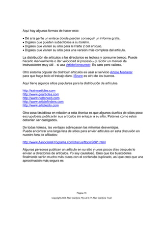Aquí hay algunas formas de hacer esto:

Dé a la gente un enlace donde puedan conseguir un informe gratis.
Dígales que pueden subscribirse a su boletín.
Dígales que visiten su sitio para la Parte 2 del artículo.
Dígales que visiten su sitio para una versión más completa del artículo.

La distribución de artículos a los directorios es tediosa y consume tiempo. Puede
hacerlo manualmente o dar velocidad al proceso – y recibir un manual de
instrucciones muy útil – si usa ArticleAnnouncer. Es caro pero valioso.

Otro sistema popular de distribuir artículos es usar el servicio Article Marketer
para que haga todo el trabajo duro. iSnare es otro de los buenos.

Aquí tiene algunos sitios populares para la distribución de artículos.

http://ezinearticles.com
http://www.goarticles.com
http://www.netterweb.com
http://www.articlefinders.com
http://www.articlecity.com

Otra cosa fastidiosa en relación a esta técnica es que algunos dueños de sitios poco
escrupulosos publicarán sus artículos sin enlazar a su sitio. Patanes como estos
deberían ser castigados.

De todas formas, las ventajas sobrepasan las mínimas desventajas.
Puede encontrar una larga lista de sitios para enviar artículos en esta discusión en
nuestro foro de afiliados:

http://www.AssociatePrograms.com/discus/ftopic9801.html

Algunas personas publican un artículo en su sitio y unos pocos días después lo
envían a directorios de artículos. Yo soy cauteloso. Creo que los buscadores
finalmente serán mucho más duros con el contenido duplicado, así que creo que una
aproximación más segura es




                                              Página 19

                     Copyright 2006 Allan Gardyne Pty Ltd ATF Allan Gardyne Trust
 