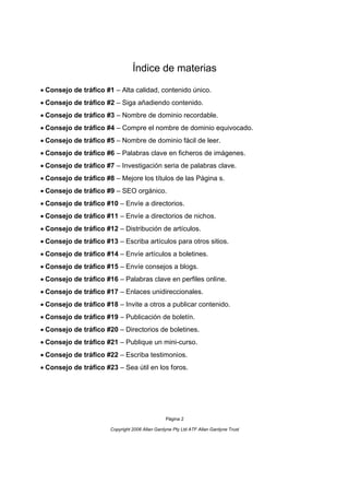 Índice de materias

Consejo de tráfico #1 – Alta calidad, contenido único.
Consejo de tráfico #2 – Siga añadiendo contenido.
Consejo de tráfico #3 – Nombre de dominio recordable.
Consejo de tráfico #4 – Compre el nombre de dominio equivocado.
Consejo de tráfico #5 – Nombre de dominio fácil de leer.
Consejo de tráfico #6 – Palabras clave en ficheros de imágenes.
Consejo de tráfico #7 – Investigación seria de palabras clave.
Consejo de tráfico #8 – Mejore los títulos de las Página s.
Consejo de tráfico #9 – SEO orgánico.
Consejo de tráfico #10 – Envíe a directorios.
Consejo de tráfico #11 – Envíe a directorios de nichos.
Consejo de tráfico #12 – Distribución de artículos.
Consejo de tráfico #13 – Escriba artículos para otros sitios.
Consejo de tráfico #14 – Envíe artículos a boletines.
Consejo de tráfico #15 – Envíe consejos a blogs.
Consejo de tráfico #16 – Palabras clave en perfiles online.
Consejo de tráfico #17 – Enlaces unidireccionales.
Consejo de tráfico #18 – Invite a otros a publicar contenido.
Consejo de tráfico #19 – Publicación de boletín.
Consejo de tráfico #20 – Directorios de boletines.
Consejo de tráfico #21 – Publique un mini-curso.
Consejo de tráfico #22 – Escriba testimonios.
Consejo de tráfico #23 – Sea útil en los foros.




                                                Página 2

                       Copyright 2006 Allan Gardyne Pty Ltd ATF Allan Gardyne Trust
 