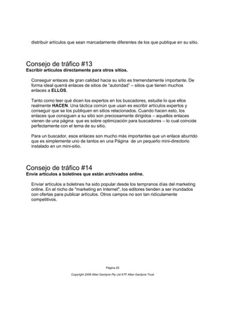 distribuir artículos que sean marcadamente diferentes de los que publique en su sitio.




Consejo de tráfico #13
Escribir artículos directamente para otros sitios.

  Conseguir enlaces de gran calidad hacia su sitio es tremendamente importante. De
  forma ideal querrá enlaces de sitios de “autoridad” – sitios que tienen muchos
  enlaces a ELLOS.

  Tanto como leer qué dicen los expertos en los buscadores, estudie lo que ellos
  realmente HACEN. Una táctica común que usan es escribir artículos expertos y
  conseguir que se los publiquen en sitios relacionados. Cuando hacen esto, los
  enlaces que consiguen a su sitio son preciosamente dirigidos – aquellos enlaces
  vienen de una página que es sobre optimización para buscadores – lo cual coincide
  perfectamente con el tema de su sitio.

  Para un buscador, esos enlaces son mucho más importantes que un enlace aburrido
  que es simplemente uno de tantos en una Página de un pequeño mini-directorio
  instalado en un mini-sitio.




Consejo de tráfico #14
Envíe artículos a boletines que están archivados online.

  Enviar artículos a boletines ha sido popular desde los tempranos días del marketing
  online. En el nicho de "marketing en Internet", los editores tienden a ser inundados
  con ofertas para publicar artículos. Otros campos no son tan ridículamente
  competitivos.




                                               Página 20

                      Copyright 2006 Allan Gardyne Pty Ltd ATF Allan Gardyne Trust
 