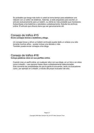 Es probable que tenga más éxito si usted se toma tiempo para establecer una
  relación con un editor de boletines. Además, si está preparado para escribir un
  artículo exclusivamente para un boletín, su oferta es más probable que impresione.
  Subscríbase a los boletines y estúdielos cuidadosamente. Estudie los archivos
  online. El artículo que ofrezca tiene que ser genuinamente útil.




Consejo de tráfico #15
Envíe consejos breves a boletines y blogs.

  Un consejo breve y útil en un boletín archivado puede darle un enlace a su sitio
  durante muchos años – quizás incluso una década o más.
  También puede enviar consejos a los blogs.




Consejo de tráfico #16
Incluya palabras clave en sus perfiles online.

  Cuando cree un perfil online, en cualquier sitio o en sus blogs, en un foro o en sitios
  como LinkedIn – use siempre frases clave cuidadosamente seleccionadas.
  Esto aumenta las posibilidades de que la gente le encuentre, tanto vía buscadores
  como, por ejemplo en LinkedIn, a través del propio buscador del sitio.




                                                Página 21

                       Copyright 2006 Allan Gardyne Pty Ltd ATF Allan Gardyne Trust
 