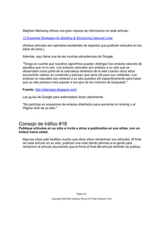 Stephen Mahaney ofrece una gran riqueza de información en este artículo:

  12 Essential Strategies for Building & Structuring Inbound Links

  (Ambos artículos son ejemplos excelentes de expertos que publican artículos en los
  sitios de otros.)

  Además, aquí tiene una de las muchas advertencies de Google:

  "Tenga en cuenta que nuestros algoritmos pueden distinguir los enlaces naturals de
  aquellos que no lo son. Los enlaces naturales son enlaces a su sitio que se
  desarrollan como parte de la naturaleza dinámica de la web cuando otros sitios
  encuentran valioso su contenido y piensan que sería útil para sus visitantes. Los
  enlaces no naturales son enlaces a su sitio puestos allí específicamente para hacer
  que su sitio parezca más popular a los ojos de los motores de búsqueda."

  Fuente: http://sitemaps.blogspot.com/

  Las guías de Google para webmasters dicen claramente:

  "No participe en esquemas de enlaces diseñados para aumentar el ranking o el
  Página rank de su sitio."




Consejo de tráfico #18
Publique artículos en su sitio e invite a otros a publicarlos en sus sitios, con un
enlace hacia usted.

  Algunos sitios web facilitan mucho que otros sitios reimpriman sus artículos. Al final
  de cada artículo en su sitio, publican una nota dando permiso a la gente para
  reimprimir el artículo asumiendo que la firma al final del artículo también se publica.




                                                Página 23

                       Copyright 2006 Allan Gardyne Pty Ltd ATF Allan Gardyne Trust
 