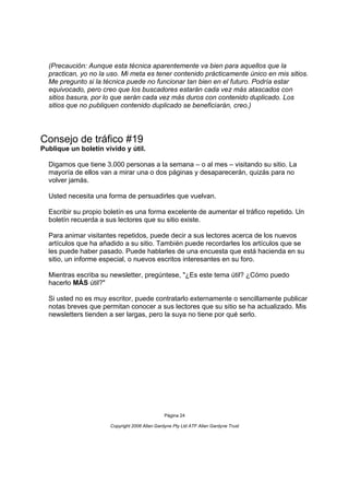 (Precaución: Aunque esta técnica aparentemente va bien para aquellos que la
  practican, yo no la uso. Mi meta es tener contenido prácticamente único en mis sitios.
  Me pregunto si la técnica puede no funcionar tan bien en el futuro. Podría estar
  equivocado, pero creo que los buscadores estarán cada vez más atascados con
  sitios basura, por lo que serán cada vez más duros con contenido duplicado. Los
  sitios que no publiquen contenido duplicado se beneficiarán, creo.)




Consejo de tráfico #19
Publique un boletín vívido y útil.

  Digamos que tiene 3.000 personas a la semana – o al mes – visitando su sitio. La
  mayoría de ellos van a mirar una o dos páginas y desaparecerán, quizás para no
  volver jamás.

  Usted necesita una forma de persuadirles que vuelvan.

  Escribir su propio boletín es una forma excelente de aumentar el tráfico repetido. Un
  boletín recuerda a sus lectores que su sitio existe.

  Para animar visitantes repetidos, puede decir a sus lectores acerca de los nuevos
  artículos que ha añadido a su sitio. También puede recordarles los artículos que se
  les puede haber pasado. Puede hablarles de una encuesta que está hacienda en su
  sitio, un informe especial, o nuevos escritos interesantes en su foro.

  Mientras escriba su newsletter, pregúntese, "¿Es este tema útil? ¿Cómo puedo
  hacerlo MÁS útil?"

  Si usted no es muy escritor, puede contratarlo externamente o sencillamente publicar
  notas breves que permitan conocer a sus lectores que su sitio se ha actualizado. Mis
  newsletters tienden a ser largas, pero la suya no tiene por qué serlo.




                                               Página 24

                      Copyright 2006 Allan Gardyne Pty Ltd ATF Allan Gardyne Trust
 