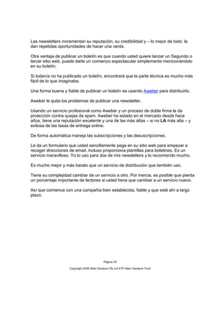 Las newsletters incrementan su reputación, su credibilidad y – lo mejor de todo: le
dan repetidas oportunidades de hacer una venta.

Otra ventaja de publicar un boletín es que cuando usted quiere lanzar un Segundo o
tercer sitio web, puede darle un comienzo espectacular simplemente mencionándolo
en su boletín.

Si todavía no ha publicado un boletín, encontrará que la parte técnica es mucho más
fácil de lo que imaginaba.

Una forma buena y fiable de publicar un boletín es usando Aweber para distribuirlo.

Aweber le quita los problemas de publicar una newsletter.

Usando un servicio profesional como Aweber y un proceso de doble firma le da
protección contra quejas de spam. Aweber ha estado en el mercado desde hace
años, tiene una reputación excelente y una de las más altas – si no LA más alta – y
exitosa de las tasas de entrega online.

De forma automática maneja las subscripciones y las desuscripciones.

Le da un formulario que usted sencillamente pega en su sitio web para empezar a
recoger direcciones de email, incluso proporciona plantillas para boletines. Es un
servicio maravilloso. Yo lo uso para dos de mis newsletters y lo recomiendo mucho.

Es mucho mejor y más barato que un servicio de distribución que también uso.

Tiene su complejidad cambiar de un servicio a otro. Por inercia, es posible que pierda
un porcentaje importante de lectores si usted tiene que cambiar a un servicio nuevo.

Así que comience con una compañía bien establecida, fiable y que esté ahí a largo
plazo.




                                             Página 25

                    Copyright 2006 Allan Gardyne Pty Ltd ATF Allan Gardyne Trust
 
