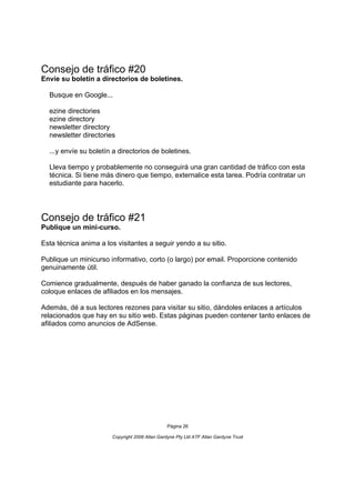 Consejo de tráfico #20
Envíe su boletín a directorios de boletines.

  Busque en Google...

  ezine directories
  ezine directory
  newsletter directory
  newsletter directories

  ...y envíe su boletín a directorios de boletines.

  Lleva tiempo y probablemente no conseguirá una gran cantidad de tráfico con esta
  técnica. Si tiene más dinero que tiempo, externalice esta tarea. Podría contratar un
  estudiante para hacerlo.




Consejo de tráfico #21
Publique un mini-curso.

Esta técnica anima a los visitantes a seguir yendo a su sitio.

Publique un minicurso informativo, corto (o largo) por email. Proporcione contenido
genuinamente útil.

Comience gradualmente, después de haber ganado la confianza de sus lectores,
coloque enlaces de afiliados en los mensajes.

Además, dé a sus lectores rezones para visitar su sitio, dándoles enlaces a artículos
relacionados que hay en su sitio web. Estas páginas pueden contener tanto enlaces de
afiliados como anuncios de AdSense.




                                                Página 26

                       Copyright 2006 Allan Gardyne Pty Ltd ATF Allan Gardyne Trust
 
