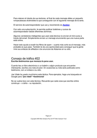 Para retener el interés de sus lectores, al final de cada mensaje déles un pequeño
  rompecabezas diciéndoles lo que conseguirán con el siguiente mensaje de la serie.

  El servicio de autorrespondedor que uso y recomiendo es Aweber.

  Con solo una subscripción, le permite publicar boletines y cursos de
  autorrespondedor desde diferentes dominios.

  Algunos vendedores inteligentes que usan esta técnica no envían el mini-curso a
  través del email. Simplemente envían un mensaje anunciando que una nueva parte
  está online.

  Hacer esto ayuda a evadir los filtros de spam – cuanto más corto es el mensaje, más
  probable es que pase. También le da una oportunidad para conseguir que la gente
  mire sus enlaces de afiliados o los anuncios de Adsense en su sitio.




Consejo de tráfico #22
Escriba testimonios que merezca la pena usar.

Cuando lea un libro electrónico o un boletín o algún producto que encuentre
interesante, escriba una nota al autor. En ocasiones su nota será publicada como
testimonio, con un enlace a su sitio.

Joe Vitale ha usado muchísimo esta táctica. Para ejemplos, haga una búsqueda en
Google para "joe vitale" +testimonial

No se vuelva loco con esta técnica. Recuerde que cada cosa que escriba online
construye – o daña – su reputación.




                                               Página 27

                      Copyright 2006 Allan Gardyne Pty Ltd ATF Allan Gardyne Trust
 