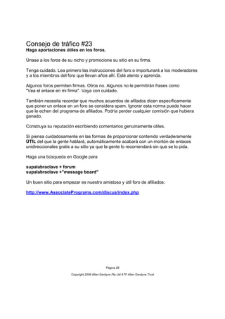 Consejo de tráfico #23
Haga aportaciones útiles en los foros.

Únase a los foros de su nicho y promocione su sitio en su firma.

Tenga cuidado. Lea primero las instrucciones del foro o importunará a los moderadores
y a los miembros del foro que llevan años allí. Esté atento y aprenda.

Algunos foros permiten firmas. Otros no. Algunos no le permitirán frases como
"Vea el enlace en mi firma". Vaya con cuidado.

También necesita recordar que muchos acuerdos de afilados dicen específicamente
que poner un enlace en un foro se considera spam. Ignorar esta norma puede hacer
que le echen del programa de afiliados. Podría perder cualquier comisión que hubiera
ganado.

Construya su reputación escribiendo comentarios genuinamente útiles.

Si piensa cuidadosamente en las formas de proporcionar contenido verdaderamente
ÚTIL del que la gente hablará, automáticamente acabará con un montón de enlaces
unidireccionales gratis a su sitio ya que la gente lo recomendará sin que se lo pida.

Haga una búsqueda en Google para

supalabraclave + forum
supalabraclave +"message board"

Un buen sitio para empezar es nuestro amistoso y útil foro de afiliados:

http://www.AssociatePrograms.com/discus/index.php




                                                Página 28

                       Copyright 2006 Allan Gardyne Pty Ltd ATF Allan Gardyne Trust
 