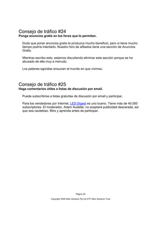 Consejo de tráfico #24
Ponga anuncios gratis en los foros que lo permitan.

  Dudo que poner anuncios gratis le produzca mucho beneficio, pero si tiene mucho
  tiempo podría intentarlo. Nuestro foro de afiliados tiene una sección de Anuncios
  Gratis.

  Mientras escribo esto, estamos discutiendo eliminar esta sección porque se ha
  abusado de ella muy a menudo.

  Los patanes egoístas ensucian el mundo en que vivimos.




Consejo de tráfico #25
Haga comentarios útiles a listas de discusión por email.

  Puede subscribirse a listas gratuítas de discusión por email y participar.

  Para los vendedores por Internet, LED Digest es uno bueno. Tiene más de 40.000
  subscriptores. El moderador, Adam Audette, no aceptará publicidad descarada, así
  que sea cauteloso. Mire y aprenda antes de participar.




                                                Página 29

                       Copyright 2006 Allan Gardyne Pty Ltd ATF Allan Gardyne Trust
 