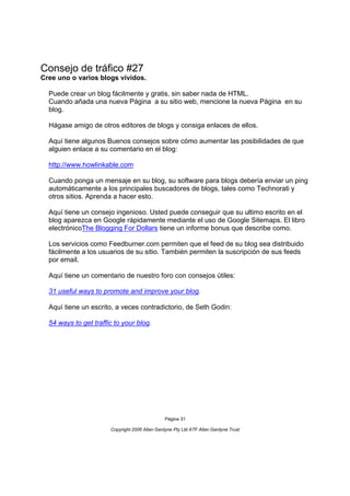 Consejo de tráfico #27
Cree uno o varios blogs vívidos.

  Puede crear un blog fácilmente y gratis, sin saber nada de HTML.
  Cuando añada una nueva Página a su sitio web, mencione la nueva Página en su
  blog.

  Hágase amigo de otros editores de blogs y consiga enlaces de ellos.

  Aquí tiene algunos Buenos consejos sobre cómo aumentar las posibilidades de que
  alguien enlace a su comentario en el blog:

  http://www.howlinkable.com

  Cuando ponga un mensaje en su blog, su software para blogs debería enviar un ping
  automáticamente a los principales buscadores de blogs, tales como Technorati y
  otros sitios. Aprenda a hacer esto.

  Aquí tiene un consejo ingenioso. Usted puede conseguir que su ultimo escrito en el
  blog aparezca en Google rápidamente mediante el uso de Google Sitemaps. El libro
  electrónicoThe Blogging For Dollars tiene un informe bonus que describe como.

  Los servicios como Feedburner.com permiten que el feed de su blog sea distribuido
  fácilmente a los usuarios de su sitio. También permiten la suscripción de sus feeds
  por email.

  Aquí tiene un comentario de nuestro foro con consejos útiles:

  31 useful ways to promote and improve your blog.

  Aquí tiene un escrito, a veces contradictorio, de Seth Godin:

  54 ways to get traffic to your blog.




                                                Página 31

                       Copyright 2006 Allan Gardyne Pty Ltd ATF Allan Gardyne Trust
 