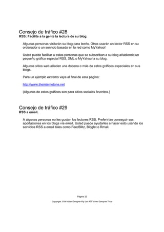 Consejo de tráfico #28
RSS: Facilite a la gente la lectura de su blog.

  Algunas personas visitarán su blog para leerlo. Otras usarán un lector RSS en su
  ordenador o un servicio basado en la red como MyYahoo!

  Usted puede facilitar a estas personas que se subscriban a su blog añadiendo un
  pequeño gráfico especial RSS, XML o MyYahoo! a su blog.

  Algunos sitios web añaden una docena o más de estos gráficos especiales en sus
  blogs.

  Para un ejemplo extremo vaya al final de esta página:

  http://www.theinternetone.net

  (Algunos de estos gráficos son para sitios sociales favoritos.)




Consejo de tráfico #29
RSS a email.

  A algunas personas no les gustan los lectores RSS. Preferirían conseguir sus
  aportaciones en los blogs vía email. Usted puede ayudarles a hacer esto usando los
  servicios RSS a email tales como FeedBlitz, Bloglet o Rmail.




                                                Página 32

                       Copyright 2006 Allan Gardyne Pty Ltd ATF Allan Gardyne Trust
 
