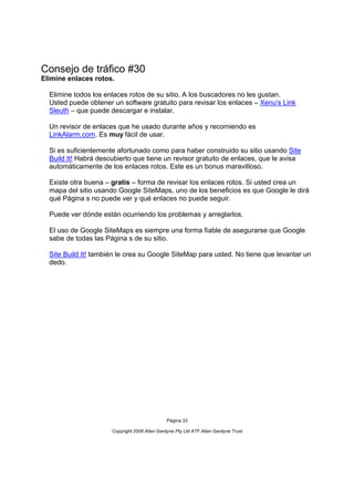 Consejo de tráfico #30
Elimine enlaces rotos.

  Elimine todos los enlaces rotos de su sitio. A los buscadores no les gustan.
  Usted puede obtener un software gratuito para revisar los enlaces – Xenu's Link
  Sleuth – que puede descargar e instalar.

  Un revisor de enlaces que he usado durante años y recomiendo es
  LinkAlarm.com. Es muy fácil de usar.

  Si es suficientemente afortunado como para haber construido su sitio usando Site
  Build It! Habrá descubierto que tiene un revisor gratuito de enlaces, que le avisa
  automáticamente de los enlaces rotos. Este es un bonus maravilloso.

  Existe otra buena – gratis – forma de revisar los enlaces rotos. Si usted crea un
  mapa del sitio usando Google SiteMaps, uno de los beneficios es que Google le dirá
  qué Página s no puede ver y qué enlaces no puede seguir.

  Puede ver dónde están ocurriendo los problemas y arreglarlos.

  El uso de Google SiteMaps es siempre una forma fiable de asegurarse que Google
  sabe de todas las Página s de su sitio.

  Site Build It! también le crea su Google SiteMap para usted. No tiene que levantar un
  dedo.




                                               Página 33

                      Copyright 2006 Allan Gardyne Pty Ltd ATF Allan Gardyne Trust
 