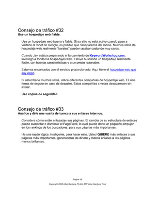 Consejo de tráfico #32
Use un hospedaje web fiable.

  Use un hospedaje web bueno y fiable. Si su sitio no está activo cuando pase a
  visitarlo el robot de Google, es posible que desaparezca del índice. Muchos sitios de
  hospedaje web realmente "baratos" pueden acabar costando muy caros.

  Cuando Jay estaba preparando el lanzamiento de KeywordWorkshop.com,
  investigó a fondo los hospedajes web. Estuvo buscando un hospedaje realmente
  fiable, con buenas características y a un precio razonable.

  Estamos encantados con el servicio proporcionado. Aquí tiene el hospedaje web que
  Jay eligió.

  Si usted tiene muchos sitios, utilice diferentes compañías de hospedaje web. Es una
  forma de seguro en caso de desastre. Estas compañías a veces desaparecen sin
  avisar.

  Use copias de seguridad.




Consejo de tráfico #33
Analice y déle una vuelta de tuerca a sus enlaces internos.

  Considere cómo están enlazadas sus páginas. El cambio de su estructura de enlaces
  puede aumentar o disminuir el PageRank, lo cual puede darle un pequeño empujón
  en los rankings de los buscadores, para sus páginas más importantes.

  Ha una razón lógica, inteligente, para hacer esto. Usted QUIERE más enlaces a sus
  páginas más importantes, generadoras de dinero y menos enlaces a las páginas
  menos brillantes.




                                               Página 35

                      Copyright 2006 Allan Gardyne Pty Ltd ATF Allan Gardyne Trust
 