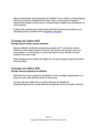 Algunos webmasters usan la etiqueta rel="nofollow" en los enlaces a ciertas páginas,
  reduciendo el flujo de PageRank hacia ellas. Para mí esto parece arriesgado –
  seguramente Google lo vería como un comportamiento dirigido a los buscadores, no
  a los humanos.

  Puede probar durante horas examinando diferentes estructuras de enlace con el
  calculador gratuíto de Mark Horrell, PageRank Calculator.




Consejo de tráfico #34
Persiga nuevas modas y temas calientes.

  Algunos afiliados monitorizan programas populares de TV y temas de noticias.
  Cuando un tema caliente capta su atención, tan pronto como pueden crean una
  nueva página, un nuevo blog o un nuevo sitio web en el que discuten el nuevo
  producto o la nueva moda.

  Estos afiliados que se mueven tan rápido son los que consiguen capturar la subida
  inicial de tráfico.


Consejo de tráfico #35
Persiga nuevos programas de afiliados.

  Monitorice los nuevos programas de afiliados y cree una página rápidamente, o un
  blog o un nuevo sitio web para cubrir el nuevo tema.

  Un buen sitio para vigilar esto es nuestro directorio de afiliados de
  AssociatePrograms.com, donde diferentes programas nuevos se añaden cada día.




                                               Página 36

                      Copyright 2006 Allan Gardyne Pty Ltd ATF Allan Gardyne Trust
 