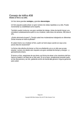 Consejo de tráfico #38
Añada un foro a su sitio.

  Un foro tiene grandes ventajas y grandes desventajas.

  Un foro popular puede atraer un gran número de visitas repetidas a su sitio. Puede
  incrementar su credibilidad como experto.

  También puede involucrar una gran cantidad de trabajo. Antes de decidir lanzar uno,
  considere cuidadosamente quién lo va a moderar, siete días a la semana, 365 días al
  año.

  ¿Quién eliminará el spam? ¿Tendrá usted tres moderadores trabajando en diferentes
  zonas horarias en todo el planeta?

  Si usted mismo va a moderar el foro, quién se hará cargo cuando se vaya unos
  pocos días de vacaciones?

  La forma más efectiva de lanzar un foro es añadiendo uno a un sitio que ya sea
  popular. Lanzar uno desde cero requiere una gran cantidad de tiempo y energía – y
  generalmente dinero.

  Si lanza un foro, asegúrese de que tiene una forma de atraer a los miembros del foro
  hacia su boletín o al resto de su sitio web. Si no lo hace, simplemente tomarán parte
  en las discusiones y se irán, gastando ancho de banda sin generar ninguna ganancia
  para usted.




                                               Página 38

                      Copyright 2006 Allan Gardyne Pty Ltd ATF Allan Gardyne Trust
 