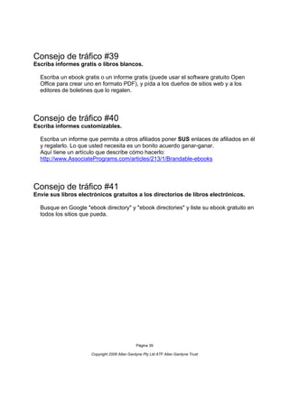 Consejo de tráfico #39
Escriba informes gratis o libros blancos.

  Escriba un ebook gratis o un informe gratis (puede usar el software gratuito Open
  Office para crear uno en formato PDF), y pída a los dueños de sitios web y a los
  editores de boletines que lo regalen.




Consejo de tráfico #40
Escriba informes customizables.

  Escriba un informe que permita a otros afiliados poner SUS enlaces de afiliados en él
  y regalarlo. Lo que usted necesita es un bonito acuerdo ganar-ganar.
  Aquí tiene un artículo que describe cómo hacerlo:
  http://www.AssociatePrograms.com/articles/213/1/Brandable-ebooks




Consejo de tráfico #41
Envíe sus libros electrónicos gratuitos a los directorios de libros electrónicos.

  Busque en Google "ebook directory" y "ebook directories" y liste su ebook gratuito en
  todos los sitios que pueda.




                                               Página 39

                      Copyright 2006 Allan Gardyne Pty Ltd ATF Allan Gardyne Trust
 