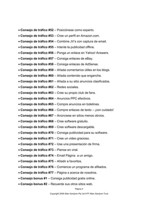 Consejo de tráfico #52 – Posiciónese como experto.
Consejo de tráfico #53 – Cree un perfil en Amazon.com.
Consejo de tráfico #54 – Combine JV’s con captura de email.
Consejo de tráfico #55 – Intente la publicidad offline.
Consejo de tráfico #56 – Ponga un enlace en Yahoo! Answers.
Consejo de tráfico #57 – Consiga enlaces de eBay.
Consejo de tráfico #58 – Consiga enlaces de AdSense.
Consejo de tráfico #59 – Añada comentarios útiles en los blogs.
Consejo de tráfico #60 – Añada contenido que enganche.
Consejo de tráfico #61 – Añada a su sitio anuncios clasificados.
Consejo de tráfico #62 – Redes sociales.
Consejo de tráfico #63 – Cree su propio club de fans.
Consejo de tráfico #64 – Anuncios PPC efectivos.
Consejo de tráfico #65 – Compre anuncios en boletines.
Consejo de tráfico #66 – Compre enlaces de texto – ¡con cuidado!
Consejo de tráfico #67 – Anúnciese en sitios menos obvios.
Consejo de tráfico #68 – Cree software gratuito.
Consejo de tráfico #69 – Cree software descargable.
Consejo de tráfico #70 – Consiga publicidad para su software.
Consejo de tráfico #71 – Cree un video gracioso.
Consejo de tráfico #72 – Use una presentación de firma.
Consejo de tráfico #73 – Piense en viral.
Consejo de tráfico #74 – Email Página a un amigo.
Consejo de tráfico #75 – Añadir a favoritos.
Consejo de tráfico #76 – Comience un programa de afiliados.
Consejo de tráfico #77 – Página s acerca de nosotros.
Consejo bonus #1 – Consiga publicidad gratis online.
Consejo bonus #2 – Recuerde sus otros sitios web.
                                                Página 4

                       Copyright 2006 Allan Gardyne Pty Ltd ATF Allan Gardyne Trust   
 