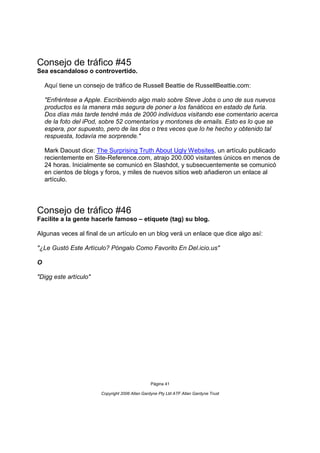 Consejo de tráfico #45
Sea escandaloso o controvertido.

    Aquí tiene un consejo de tráfico de Russell Beattie de RussellBeattie.com:

    "Enfréntese a Apple. Escribiendo algo malo sobre Steve Jobs o uno de sus nuevos
    productos es la manera más segura de poner a los fanáticos en estado de furia.
    Dos días más tarde tendré más de 2000 individuos visitando ese comentario acerca
    de la foto del iPod, sobre 52 comentarios y montones de emails. Esto es lo que se
    espera, por supuesto, pero de las dos o tres veces que lo he hecho y obtenido tal
    respuesta, todavía me sorprende."

    Mark Daoust dice: The Surprising Truth About Ugly Websites, un artículo publicado
    recientemente en Site-Reference.com, atrajo 200.000 visitantes únicos en menos de
    24 horas. Inicialmente se comunicó en Slashdot, y subsecuentemente se comunicó
    en cientos de blogs y foros, y miles de nuevos sitios web añadieron un enlace al
    artículo.




Consejo de tráfico #46
Facilite a la gente hacerle famoso – etiquete (tag) su blog.

Algunas veces al final de un artículo en un blog verá un enlace que dice algo así:

"¿Le Gustó Este Artículo? Póngalo Como Favorito En Del.icio.us"

O

"Digg este artículo"




                                                 Página 41

                        Copyright 2006 Allan Gardyne Pty Ltd ATF Allan Gardyne Trust
 