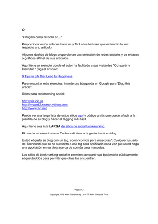 O

"Póngalo como favorito en..."

Proporcionar estos enlaces hace muy fácil a los lectores que extiendan la voz
respecto a su artículo.

Algunos dueños de blogs proporcionan una selección de redes sociales y de enlaces
o gráficos al final de sus artículos.

Aquí tiene un ejemplo donde el autor ha facilitado a sus visitantes "Compartir y
Disfrutar " (tag) el artículo:

9 Tips in Life that Lead to Happiness

Para encontrar más ejemplos, intente una búsqueda en Google para "Digg this
article".

Sitios para bookmarking social:

http://del.icio.us
http://myweb2.search.yahoo.com
http://www.furl.net

Puede ver una larga lista de estos sitios aquí y código gratis que puede añadir a la
plantilla de su blog y hacer el tagging más fácil.

Aquí tiene otra lista LARGA de sitios de social bookmarking.

El uso de un servicio como Technorati atrae a la gente hacia su blog.

Usted etiqueta su blog con un tag, como "comida para mascotas". Cualquier usuario
de Technorati que se ha subscrito a ese tag será notificado cada vez que usted haga
una aportación en su blog acerca de comida para mascotas.

Los sitios de bookmarking social le permiten compartir sus bookmarks públicamente,
etiquetándolos para permitir que otros los encuentren.




                                             Página 42

                    Copyright 2006 Allan Gardyne Pty Ltd ATF Allan Gardyne Trust
 