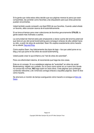 Si la gente que visita estos sitios decide que sus páginas merece la pena que sean
compartidas, las pondrán como favoritas y las etiquetarán para que otras personas
puedan encontrarlas.

Usted también puede compartir una feed RSS de sus favoritos. Cuando usted añade
un favorito, ellos conocen acerca de él automáticamente.

Si se toma el tiempo para crear colecciones de favoritos genuinamente ÚTILES, la
gente estará más inclinada a usarlos.

La comunidad de Internet está justo empezando a darse cuenta del enorme potencial
que tiene el uso del social bookmarking para conseguir enlaces de alta calidad hacia
su sitio, a partir de sitios de autoridad. Sean Wu explica exactamente cómo hacerlo
en su ebook Tag and Ping.

Como explica Sean, hay básicamente dos tipos de tags – los que usted pone en su
blog y los que pone en los sitios de social bookmarking.

Usted puede crear lo que él llama una "red de sitios de autoridad".

Para una efectividad máxima, él recomienda que haga las dos cosas.

Este es mi consejo: Si va a establecer páginas de "autoridad" en sitios de social
Bookmarking, hágalo con cuidado. Es un poco como entrar en un nuevo foro donde
no conoce las normas. NO haga spam en esos sitios. Cree páginas que contengan
contenido relevante y útil. Entonces consiga enlaces a aquellas páginas. Sean le dice
cómo hacerlo.

Se ahorrará un montón de tiempo averiguando cómo hacerlo si consigue el libro de
Sean.




                                             Página 43

                    Copyright 2006 Allan Gardyne Pty Ltd ATF Allan Gardyne Trust
 