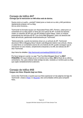 Consejo de tráfico #47
Consiga que le mencionen en 440 sitios web de diarios.

  Suena como un sueño, ¿verdad? Usted pone un texto en su sitio y 440 periódicos
  rápidamente enlazan con su blog.
  Así es cómo funciona...

  Technorati ha formado equipo con Associated Press (AP). Primero, usted pone un
  comentario en su blog sobre un tema de una noticia de AP. Cuando los lectores
  visiten un miembro de AP que use AP Hosted Custom News, verán un módulo
  presentando los artículos de AP "Los Cinco Más Blogados" justo a la derecha del
  texto del artículo, gestionado dinámicamente por Technorati.

  "Adicionalmente, cuando los lectores clican en un artículo de AP, Technorati
  devolverá 'Who’s Blogging About' (Quién está Blogando Sobre’) ese artículo. Ahora,
  si usted tiene un comentario acerca de una historia de AP, puede conseguir que le
  mencionen en ese módulo, simplemente enlazando a la URL de noticias de AP,"
  dice Technorati.

  Aquí tiene los detalles: http://technorati.com/weblog/2006/05/107.html

  Por favor tenga en cuenta: La caja "Top Five Most Blogged About" es MUY
  PEQUEÑA. El mayor énfasis es en el nombre de su blog, (NO el título de su último
  comentario). Así, para obtener total ventaja de esto, necesita un nombre para su blog
  que capte verdaderamente la atención.




Consejo de tráfico #48
Cargue sus fotos. Etiquete (tag) sus fotos.

  Como dice Technorati, si quiere que sus fotos aparezcan en las páginas de tags de
  Technorati', únase a Flickr o a Buzznet, dos comunidades online para compartir
  fotos,




                                               Página 44

                      Copyright 2006 Allan Gardyne Pty Ltd ATF Allan Gardyne Trust
 
