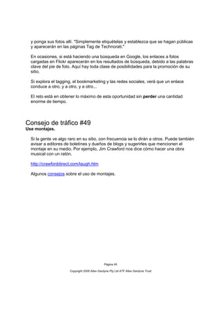 y ponga sus fotos allí. "Simplemente etiquételas y establezca que se hagan públicas
  y aparecerán en las páginas Tag de Technorati."

  En ocasiones, si está haciendo una búsqueda en Google, los enlaces a fotos
  cargadas en Flickr aparecerán en los resultados de búsqueda, debido a las palabras
  clave del pie de foto. Aquí hay toda clase de posibilidades para la promoción de su
  sitio.

  Si explora el tagging, el bookmarketing y las redes sociales, verá que un enlace
  conduce a otro, y a otro, y a otro...

  El reto está en obtener lo máximo de esta oportunidad sin perder una cantidad
  enorme de tiempo.




Consejo de tráfico #49
Use montajes.

  Si la gente ve algo raro en su sitio, con frecuencia se lo dirán a otros. Puede también
  avisar a editores de boletines y dueños de blogs y sugerirles que mencionen el
  montaje en su medio. Por ejemplo, Jim Crawford nos dice cómo hacer una obra
  musical con un ratón.

  http://crawforddirect.com/laugh.htm

  Algunos consejos sobre el uso de montajes.




                                               Página 45

                      Copyright 2006 Allan Gardyne Pty Ltd ATF Allan Gardyne Trust
 