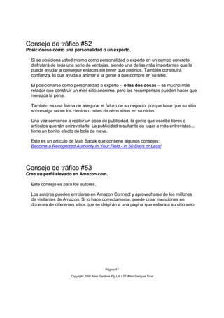 Consejo de tráfico #52
Posiciónese como una personalidad o un experto.

  Si se posiciona usted mismo como personalidad o experto en un campo concreto,
  disfrutará de toda una serie de ventajas, siendo una de las más importantes que le
  puede ayudar a conseguir enlaces sin tener que pedirlos. También construirá
  confianza, lo que ayuda a animar a la gente a que compre en su sitio.

  El posicionarse como personalidad o experto – o las dos cosas – es mucho más
  retador que construir un mini-sitio anónimo, pero las recompensas pueden hacer que
  merezca la pena.

  También es una forma de asegurar el futuro de su negocio, porque hace que su sitio
  sobresalga sobre los cientos o miles de otros sitios en su nicho.

  Una vez comience a recibir un poco de publicidad, la gente que escribe libros o
  artículos querrán entrevistarle. La publicidad resultante da lugar a más entrevistas...
  tiene un bonito efecto de bola de nieve.

  Este es un artículo de Matt Bacak que contiene algunos consejos:
  Become a Recognized Authority in Your Field - in 60 Days or Less!




Consejo de tráfico #53
Cree un perfil elevado en Amazon.com.

  Este consejo es para los autores.

  Los autores pueden enrolarse en Amazon Connect y aprovecharse de los millones
  de visitantes de Amazon. Si lo hace correctamente, puede crear menciones en
  docenas de diferentes sitios que se dirigirán a una página que enlaza a su sitio web.




                                                Página 47

                       Copyright 2006 Allan Gardyne Pty Ltd ATF Allan Gardyne Trust
 