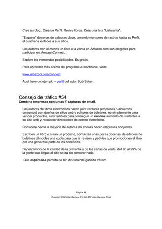 Cree un blog. Cree un Perfil. Revise libros. Cree una lista "Listmanía".

  "Etiquete" docenas de palabras clave, creando montones de rastros hacia su Perfil,
  el cual tiene enlaces a sus sitios.

  Los autores con al menos un libro a la venta en Amazon.com son elegibles para
  participar en AmazonConnect.

  Explore las tremendas posibilidades. Es gratis.

  Para aprender más acerca del programa e inscribirse, visite

  www.amazon.com/connect

  Aquí tiene un ejemplo – perfil del autor Bob Baker.




Consejo de tráfico #54
Combine empresas conjuntas Y capturas de email.

  Los autores de libros electrónicos hacen joint ventures (empresas o acuerdos
  conjuntos) con dueños de sitios web y editores de boletines, no simplemente para
  vender productos, sino también para conseguir un enorme aumento de visitantes a
  su sitio web y recolectar direcciones de correo electrónico.

  Considere cómo la mayoría de autores de ebooks hacen empresas conjuntas.

  Escriben un libro o crean un producto, contactan unas pocas docenas de editores de
  boletines dándoles una copia para que la revisen y pedirles que promocionen el libro
  por una generosa parte de los beneficios.

  Dependiendo de la calidad de la preventa y de las cartas de venta, del 90 al 99% de
  la gente que llegue al sitio se irá sin comprar nada.

  ¡Qué espantosa pérdida de tan difícilmente ganado tráfico!




                                               Página 48

                      Copyright 2006 Allan Gardyne Pty Ltd ATF Allan Gardyne Trust
 