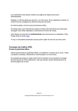 Los vendedores más astutos crearán una página de captura de email o
  NameSqueeze.

  Regalan un informe gratis que sea útil, o un mini-curso. Si los visitantes lo quieren, la
  única forma de conseguirlo es dando la dirección de email.

  Su informe gratis o el mini-curso promociona el libro.

  Es trabajo extra, pero esta técnica captura muchas más direcciones de email (para
  conseguir más visitas repetidas) e incrementa el número de ventas.

  John Reese usa esta técnica brillantemente para promocionar su newsletter y CDs.
  Puede verla en acción aquí.

  Yo soy un entusiasta subscriptor porque quiero vigilar de cerca lo que hace John.




Consejo de tráfico #55
Pruebe la publicidad offline.

  Intente experimentar la publicidad offline, en periódicos y revistas de su nicho. Tiente
  a la gente a contestar, ofreciendo un informe gratis o un mini-curso.

  Es probable que tenga un mejor retorno de la inversión si se concentra en recoger
  las direcciones de correo electrónico, más que intentar vender directamente en la
  primera página de su sitio.




                                                Página 49

                       Copyright 2006 Allan Gardyne Pty Ltd ATF Allan Gardyne Trust
 